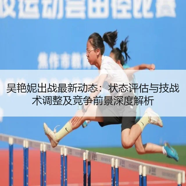 吴艳妮出战最新动态：状态评估与技战术调整及竞争前景深度解析